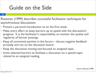 Guide on the Side
19

Rossman (1999) describes successful facilitation techniques for
asynchronous discussions
•   Present a personal introduction to on the ﬁrst week.
•   Make every effort to keep learners up to speed with the discussion's
    progress. It is the facilitator's responsibility to monitor the quality and
    regularity of learner postings.
•   Keep all comments positive in the forum— discuss negative feedback
    privately and not on the discussion board.
•   Keep the discussion moving and focused on assigned topic.
•   Invite selected learners to facilitate a discussion on a special topic
    related to an assigned reading.



                                                                    Source: Rossman (1999)
 