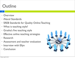 Outline
2

•   Overview
•   iNacol Standards
•   SREB Standards for Quality Online Teaching
•   What is teaching style?
•   Grasha’s ﬁve teaching style
•   Effective online teaching strategies
•   Research
•   Assessment and teacher evaluation
•   Interview with Ellyn
•   Conclusion
 