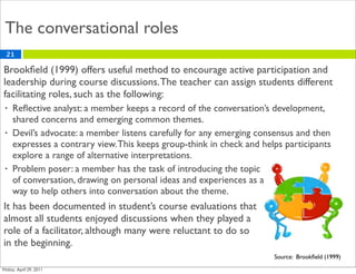 The conversational roles
21

Brookﬁeld (1999) offers useful method to encourage active participation and
leadership during course discussions. The teacher can assign students different
facilitating roles, such as the following:
•   Reﬂective analyst: a member keeps a record of the conversation’s development,
    shared concerns and emerging common themes.
•   Devil’s advocate: a member listens carefully for any emerging consensus and then
    expresses a contrary view. This keeps group-think in check and helps participants
    explore a range of alternative interpretations.
•   Problem poser: a member has the task of introducing the topic
    of conversation, drawing on personal ideas and experiences as a
    way to help others into conversation about the theme.
It has been documented in student’s course evaluations that
almost all students enjoyed discussions when they played a
role of a facilitator, although many were reluctant to do so
in the beginning.
                                                                      Source: Brookﬁeld (1999)
 