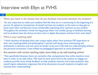 Interview with Ellyn at FVHS
    23

•    When you teach in the classes, how do you facilitate interaction between the students?
•    “Its very important to make sure students feel like they are in a community. In the beginning of a
     course, I’ll upload an introduction of myself and have my students to the same so they get to
     know each other and become more comfortable expressing their opinions to one another.
     Throughout the semester, I break the big groups down into smaller group to facilitate learning
     and so students have the chance to have more in depth discussions and learn from each other.”
•    What is your teaching style?
•    “I think teachers all develop their own unique styles, either from previous F2F experience or
     their own teaching beliefs and philosophies. I started with being more entertaining and
     enthusiastic in lectures, and now since its harder to be sure if the kids are understanding without
     the personal connection, I have shifted my pedagogical approach to more facilitation.”
•    Are teachers with certain teaching styles more likely to do well teaching online?
•    “Not speciﬁcally. However, there are certainly a few competencies that online teachers must
     have in order to do well online. We need to work extra hard to be creative to engage our
     students, provide more timely feedback to help students improve, and create questions that
     would inspire substantive responses that drive discussions to push students to explain and
     improve their understanding.”
 