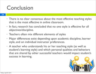 Conclusion
24

     •   There is no clear consensus about the most effective teaching styles
         that is the most effective in online classroom.
     •   In fact, research has concluded that no one style is effective for all
         objectives/discipline.
     •   Teachers often mix different elements of styles
     •   Major differences exist depending upon academic discipline, learner
         style, and on individual instructor preferences.
     •   A teacher who understands his or her teaching style (as well as
         student’s learning style) and which personal qualities and behaviors
         that are shared by other successful teachers would impact student’s
         success in learning.
 