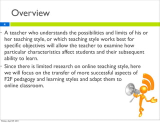 Overview
    4

•   A teacher who understands the possibilities and limits of his or
    her teaching style, or which teaching style works best for
    speciﬁc objectives will allow the teacher to examine how
    particular characteristics affect students and their subsequent
    ability to learn.
•   Since there is limited research on online teaching style, here
    we will focus on the transfer of more successful aspects of
    F2F pedagogy and learning styles and adapt them to
    online classroom.
 