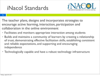 iNacol Standards
    5


•   The teacher plans, designs and incorporates strategies to
    encourage active learning, interaction, participation and
    collaboration in the online environment
    •   Facilitates and monitors appropriate interaction among students
    •   Builds and maintains a community of learners by creating a relationship
        of trust, demonstrating effective facilitation skills, establishing consistent
        and reliable expectations, and supporting and encouraging
        independence
    •   Technologically capable and have a robust technology infrastructure
 