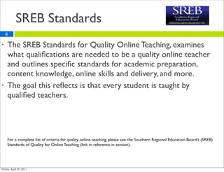 SREB Standards
    6

•   The SREB Standards for Quality Online Teaching, examines
    what qualiﬁcations are needed to be a quality online teacher
    and outlines speciﬁc standards for academic preparation,
    content knowledge, online skills and delivery, and more.
•   The goal this reﬂects is that every student is taught by
    qualiﬁed teachers.




    For a complete list of criteria for quality online teaching, please see the Southern Regional Education Board’s (SREB)
    Standards of Quality for Online Teaching (link in reference in section).
 