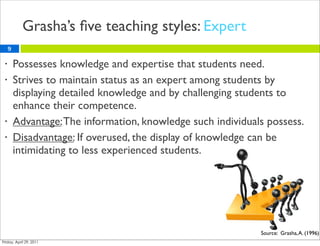 Grasha’s ﬁve teaching styles: Expert
    9

•       Possesses knowledge and expertise that students need.
•       Strives to maintain status as an expert among students by
        displaying detailed knowledge and by challenging students to
        enhance their competence.
•       Advantage: The information, knowledge such individuals possess.
•       Disadvantage: If overused, the display of knowledge can be
        intimidating to less experienced students.




                                                             Source: Grasha, A. (1996)
 
