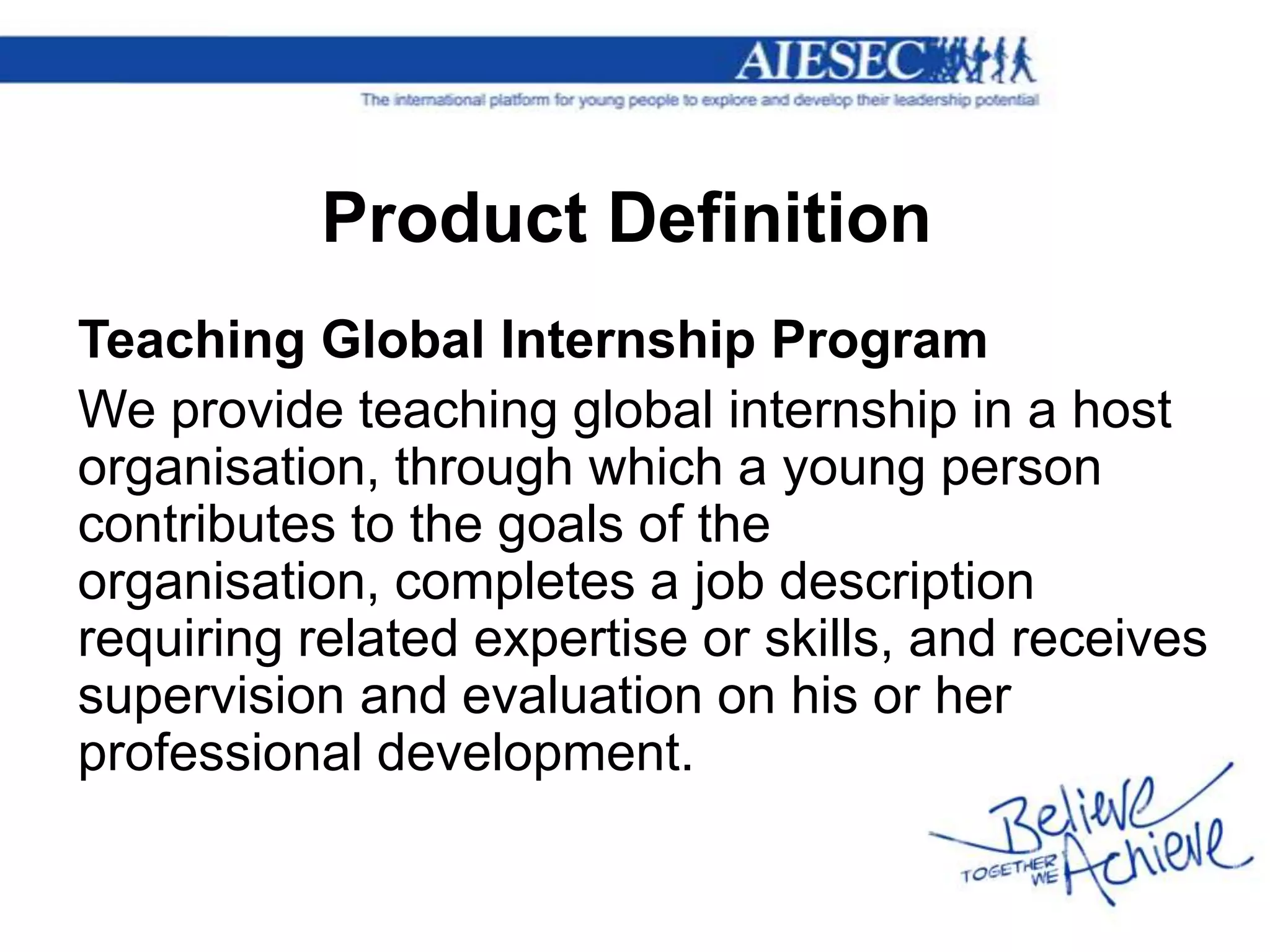 Product Definition
Teaching Global Internship Program
We provide teaching global internship in a host
organisation, through which a young person
contributes to the goals of the
organisation, completes a job description
requiring related expertise or skills, and receives
supervision and evaluation on his or her
professional development.
 