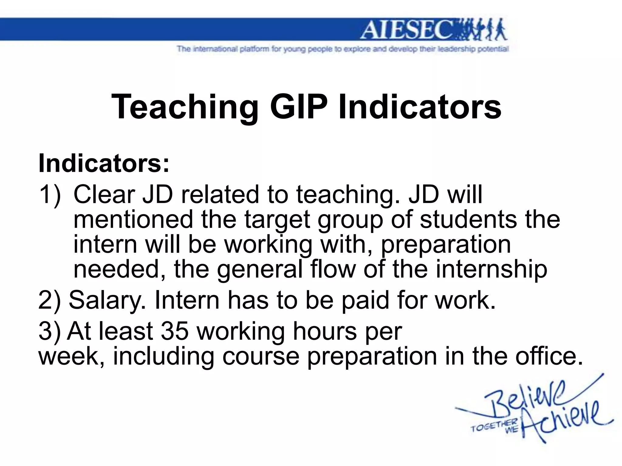 Teaching GIP Indicators
Indicators:
1) Clear JD related to teaching. JD will
   mentioned the target group of students the
   intern will be working with, preparation
   needed, the general flow of the internship
2) Salary. Intern has to be paid for work.
3) At least 35 working hours per
week, including course preparation in the office.
 