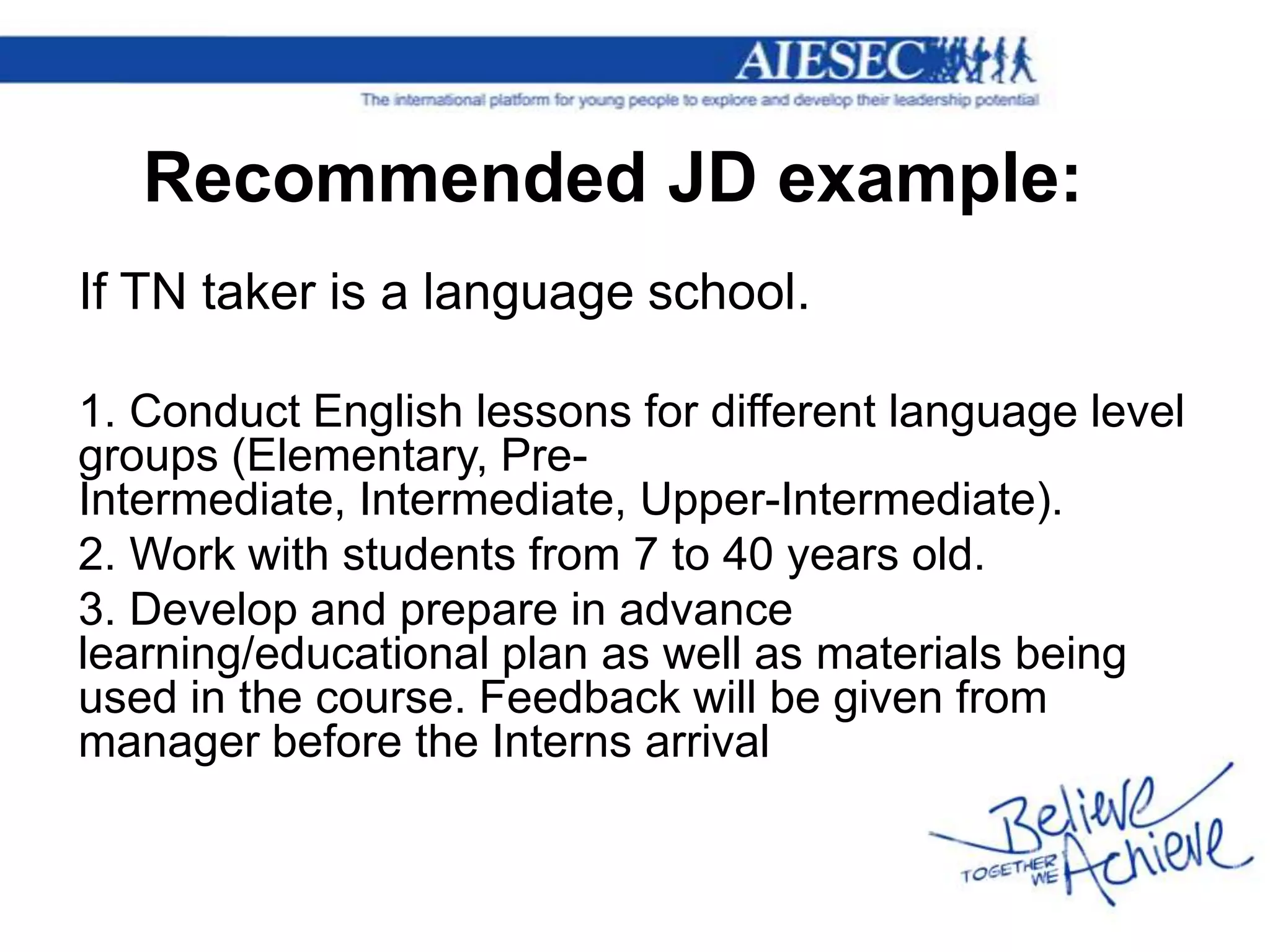 Recommended JD example:
If TN taker is a language school.

1. Conduct English lessons for different language level
groups (Elementary, Pre-
Intermediate, Intermediate, Upper-Intermediate).
2. Work with students from 7 to 40 years old.
3. Develop and prepare in advance
learning/educational plan as well as materials being
used in the course. Feedback will be given from
manager before the Interns arrival
 