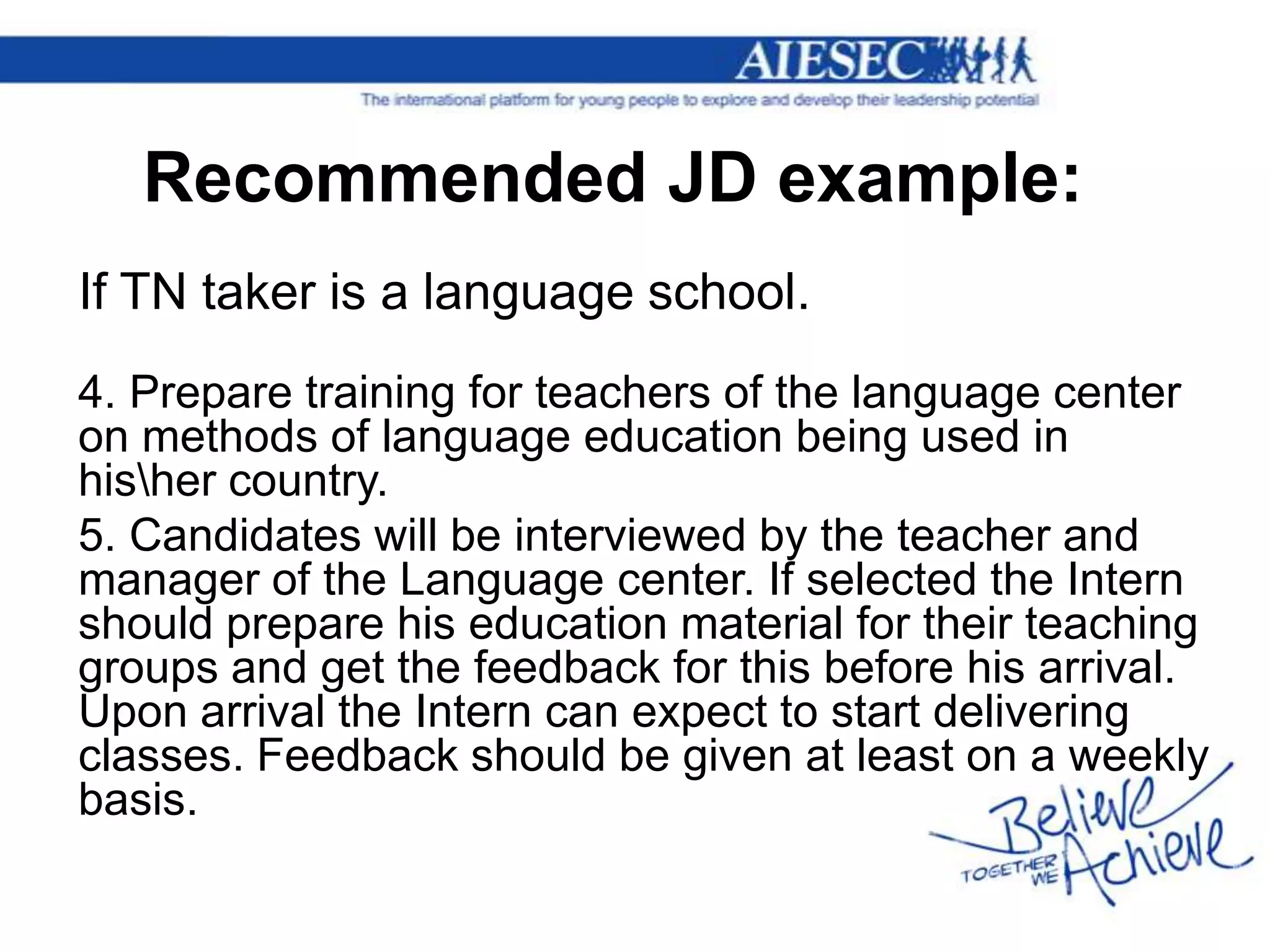Recommended JD example:
If TN taker is a language school.
4. Prepare training for teachers of the language center
on methods of language education being used in
hisher country.
5. Candidates will be interviewed by the teacher and
manager of the Language center. If selected the Intern
should prepare his education material for their teaching
groups and get the feedback for this before his arrival.
Upon arrival the Intern can expect to start delivering
classes. Feedback should be given at least on a weekly
basis.
 