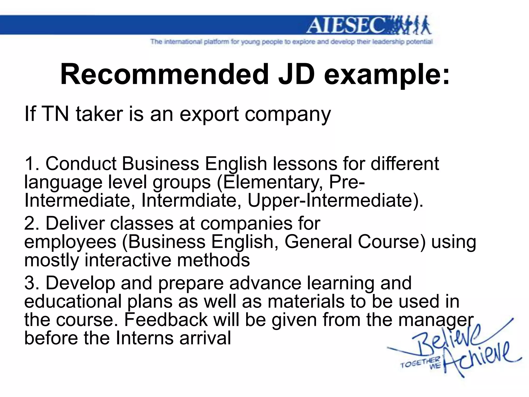 Recommended JD example:
If TN taker is an export company

1. Conduct Business English lessons for different
language level groups (Elementary, Pre-
Intermediate, Intermdiate, Upper-Intermediate).
2. Deliver classes at companies for
employees (Business English, General Course) using
mostly interactive methods
3. Develop and prepare advance learning and
educational plans as well as materials to be used in
the course. Feedback will be given from the manager
before the Interns arrival
 