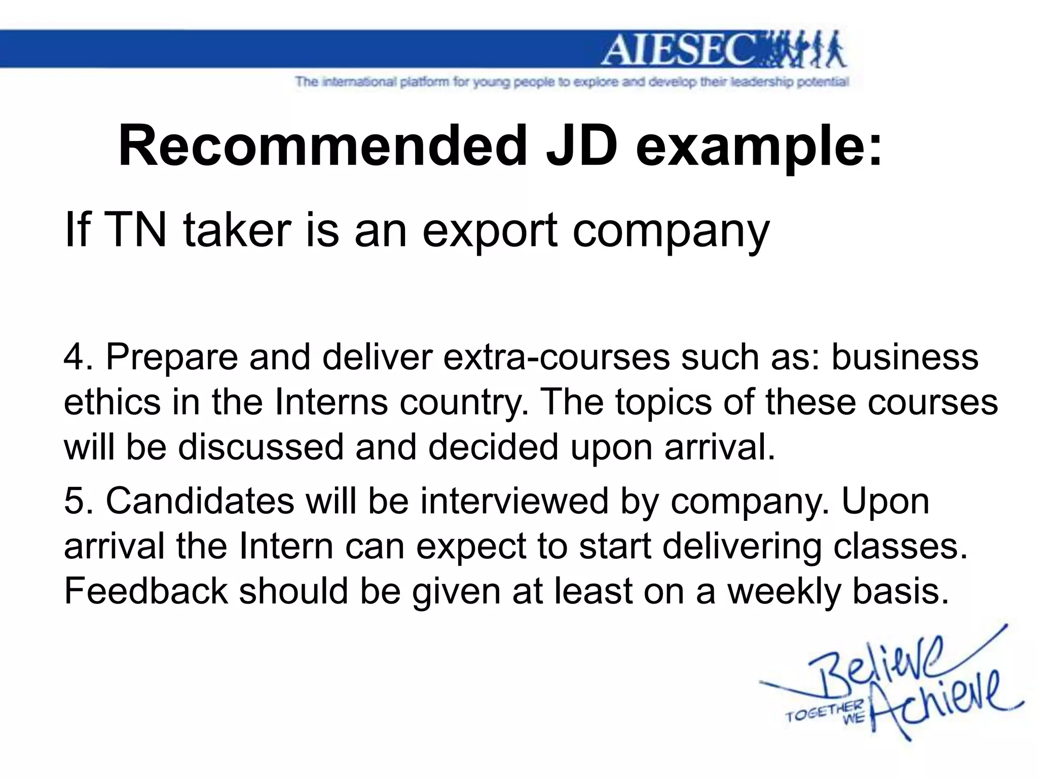 Recommended JD example:
If TN taker is an export company

4. Prepare and deliver extra-courses such as: business
ethics in the Interns country. The topics of these courses
will be discussed and decided upon arrival.
5. Candidates will be interviewed by company. Upon
arrival the Intern can expect to start delivering classes.
Feedback should be given at least on a weekly basis.
 