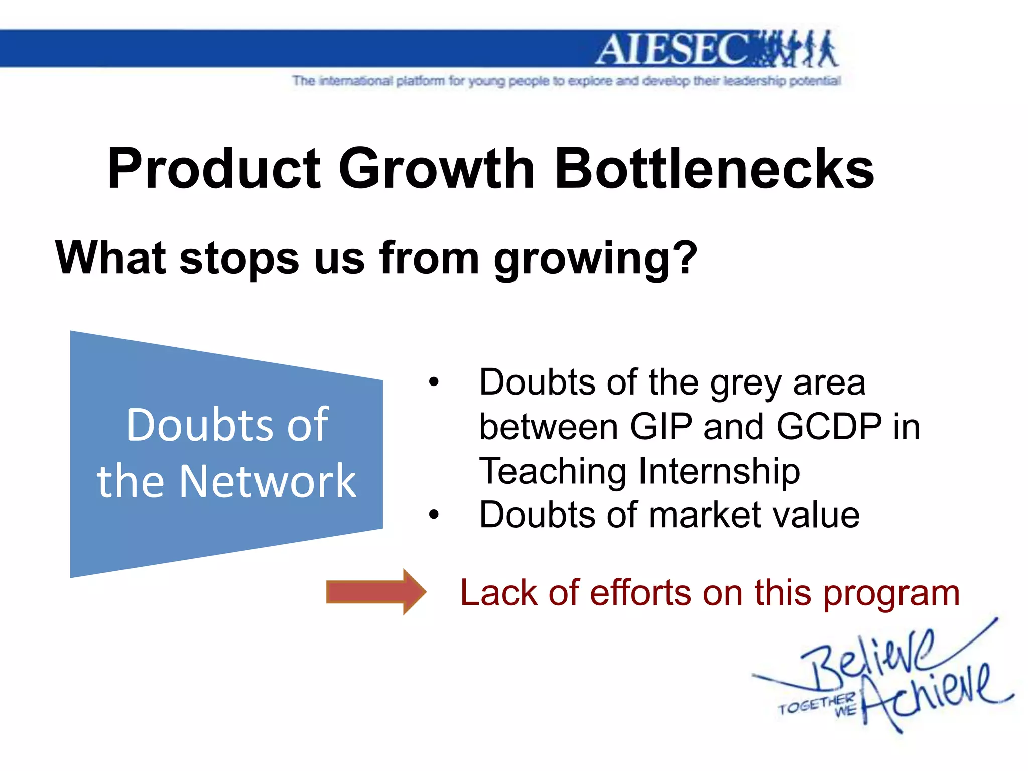 Product Growth Bottlenecks
What stops us from growing?

               •    Doubts of the grey area
  Doubts of         between GIP and GCDP in
 the Network        Teaching Internship
               •    Doubts of market value

                   Lack of efforts on this program
 