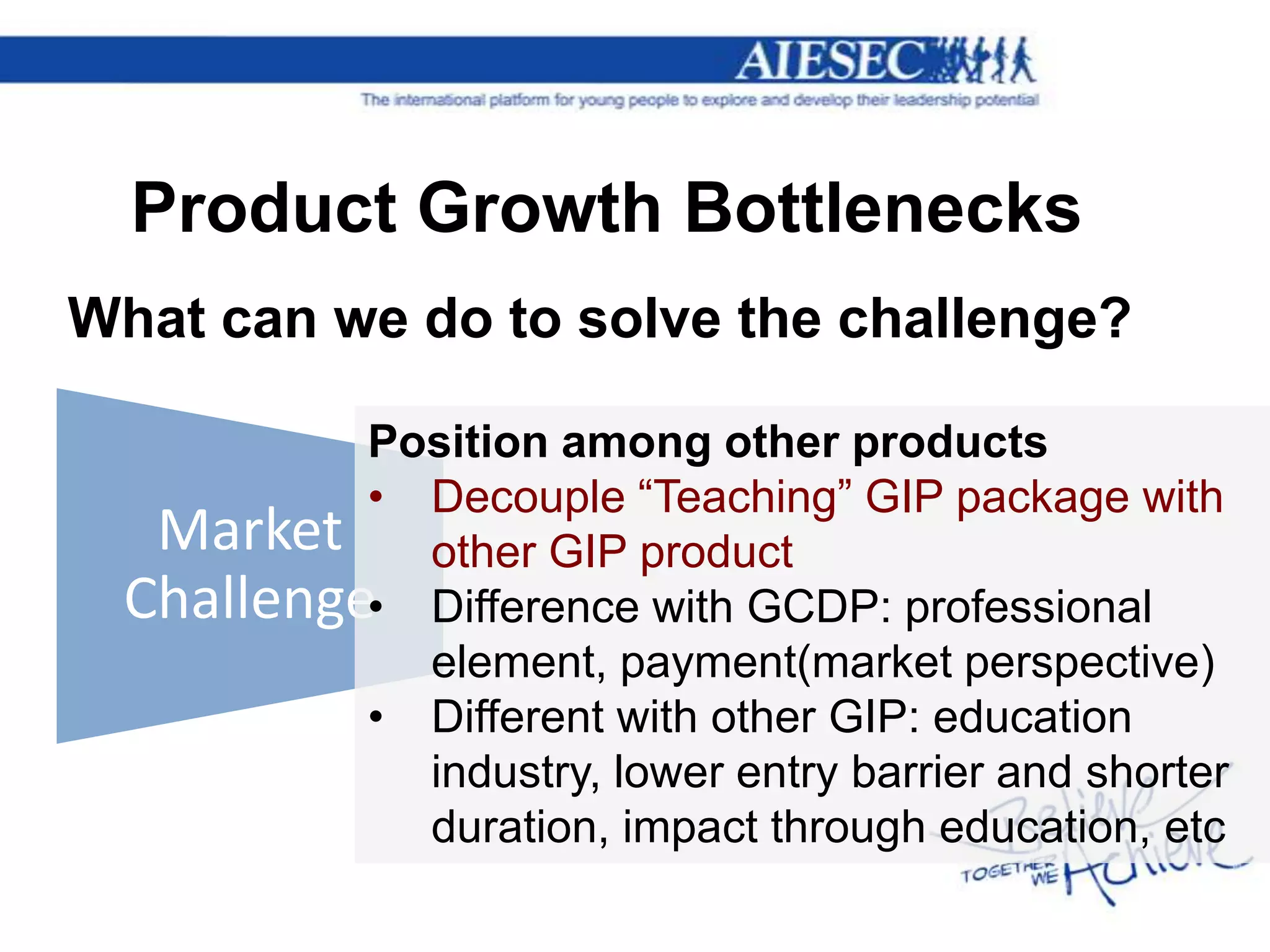 Product Growth Bottlenecks
What can we do to solve the challenge?

          Position among other products
          • Decouple “Teaching” GIP package with
  Market other GIP product
 Challenge• Difference with GCDP: professional
            element, payment(market perspective)
          • Different with other GIP: education
            industry, lower entry barrier and shorter
            duration, impact through education, etc
 