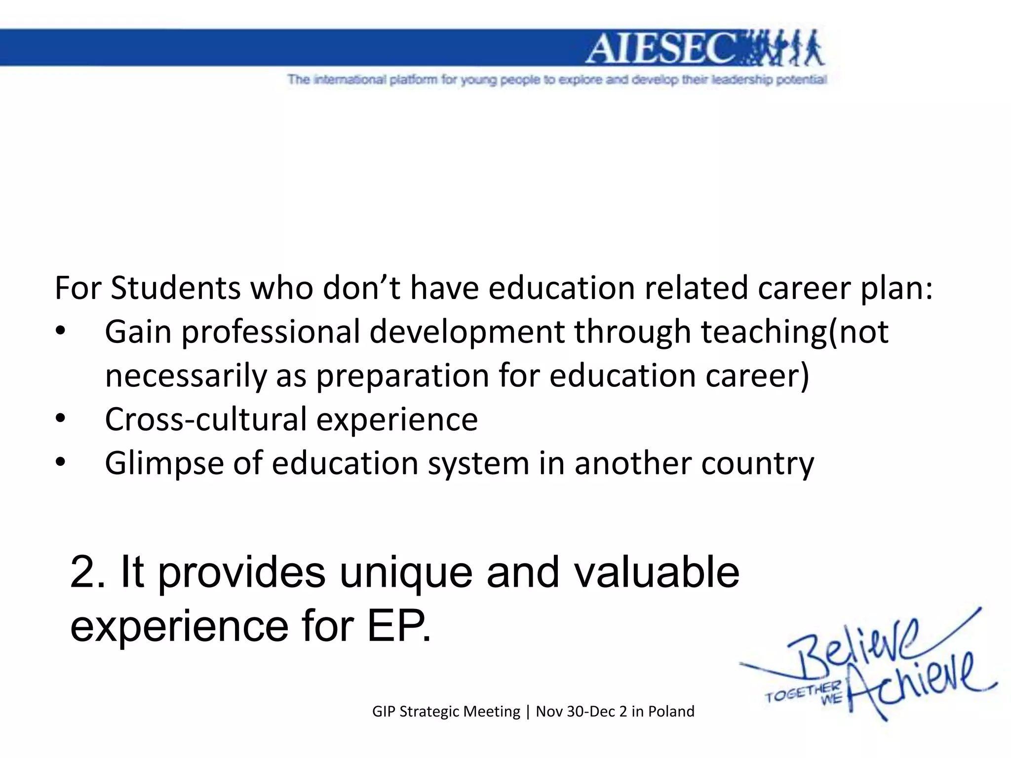 For Students who don’t have education related career plan:
• Gain professional development through teaching(not
   necessarily as preparation for education career)
• Cross-cultural experience
• Glimpse of education system in another country


 2. It provides unique and valuable
 experience for EP.
                    GIP Strategic Meeting | Nov 30-Dec 2 in Poland
 