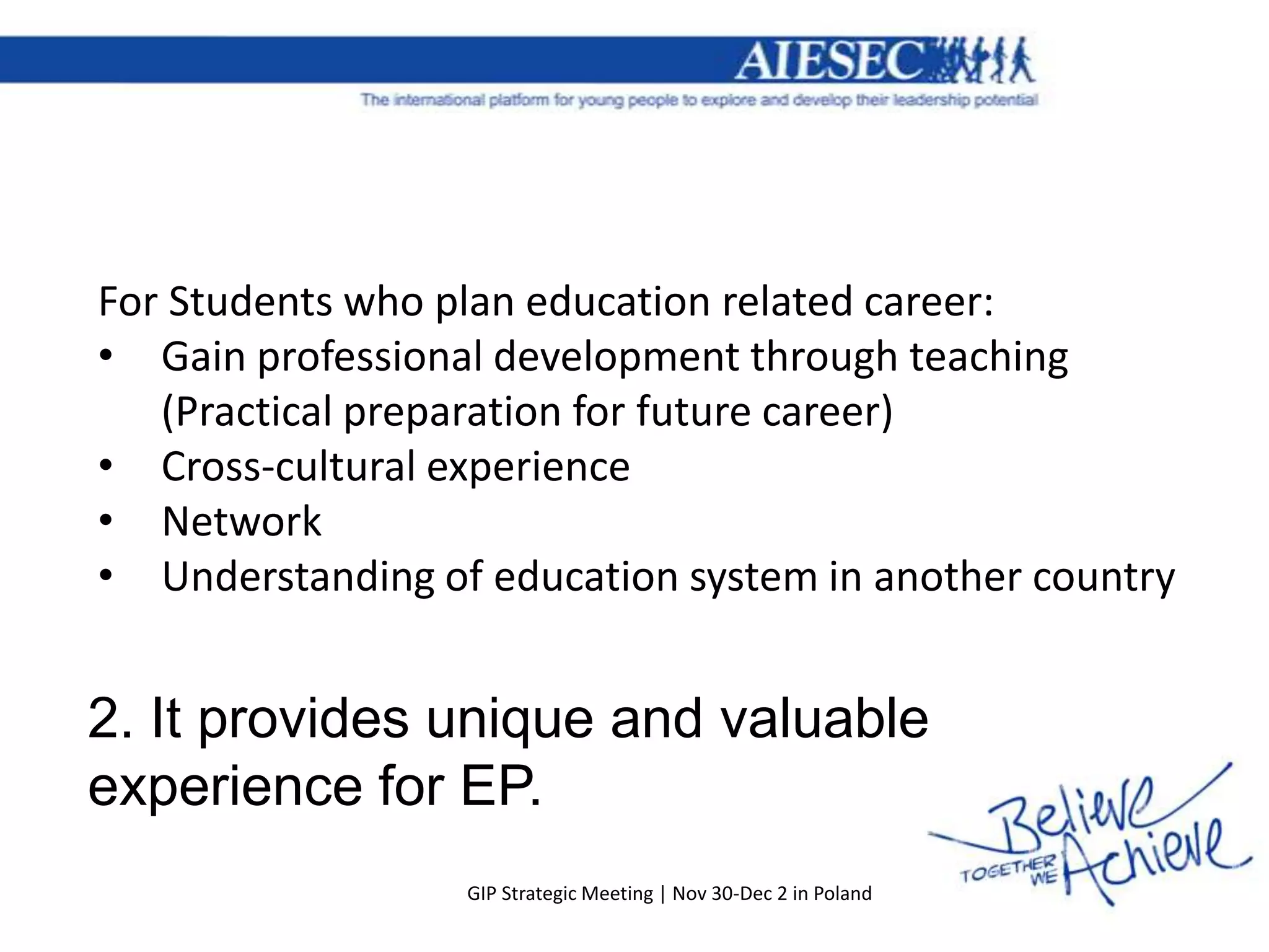 For Students who plan education related career:
• Gain professional development through teaching
   (Practical preparation for future career)
• Cross-cultural experience
• Network
• Understanding of education system in another country


2. It provides unique and valuable
experience for EP.
                  GIP Strategic Meeting | Nov 30-Dec 2 in Poland
 