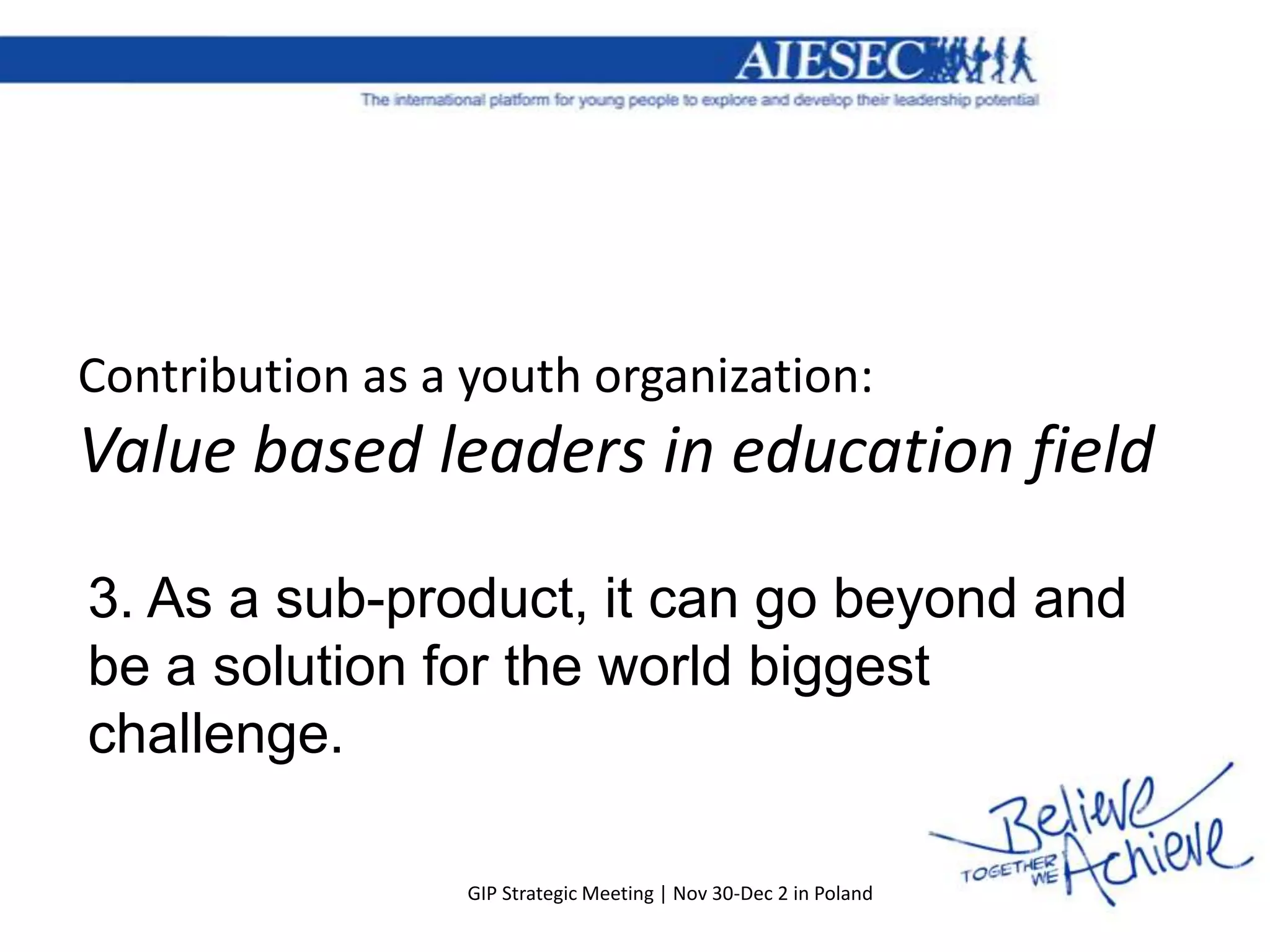 Contribution as a youth organization:
Value based leaders in education field

3. As a sub-product, it can go beyond and
be a solution for the world biggest
challenge.

                  GIP Strategic Meeting | Nov 30-Dec 2 in Poland
 