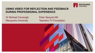Dr Michael Cavanagh Peter Sjoquist AM
Macquarie University Teachers TV Foundation
USING VIDEO FOR REFLECTION AND FEEDBACK
DURING PROFESSIONAL EXPERIENCE
 