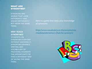 WHAT ARE
SYNONYMS?

SYNONYMS ARE
WORDS THAT LOOK
DIFFERENTLY AND
SOUND DIFFERENTLY      Here is a game that tests your knowledge
BUT MEAN THE SAME      of synonyms
THING

                       http://www.vocabulary.co.il/synonyms/inte
WHY TEACH              rmediate/elementary-find-the-synonym/
SYNONYMS?
STUDENTS USE
SYNONYMS EVERYDAY
WITHOUT KNOWING IT.
SYNONYMS ENHANCE
WRITING AND
VOCABULARY BY
PROVIDING STUDENTS
THE OPPORTUNITY TO
FIND A DIFFERENT WAY
OF SAYING THE SAME
THING
 