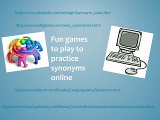 http://www.scholastic.com/wordgirl/synonym_toast.htm


       http://www.teflgames.com/msie_synonyms01.htm


                           Fun games
                           to play to
                           practice
                           synonyms
                           online
       http://www.kidport.com/Grade3/LanguageArts/Synonyms.htm



http://www.firstschoolyears.com/literacy/word/other/synonyms/interactive/synonyms.htm
 