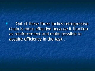      Out of these three tactics retrogressive chain is more effective because it function as reinforcement and make possible to acquire efficiency in the task .  
