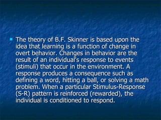 The theory of B.F. Skinner is based upon the idea that learning is a function of change in overt behavior. Changes in behavior are the result of an individual's response to events (stimuli) that occur in the environment. A response produces a consequence such as defining a word, hitting a ball, or solving a math problem. When a particular Stimulus-Response (S-R) pattern is reinforced (rewarded), the individual is conditioned to respond. 