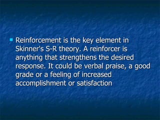 Reinforcement is the key element in Skinner's S-R theory. A reinforcer is anything that strengthens the desired response. It could be verbal praise, a good grade or a feeling of increased accomplishment or satisfaction  