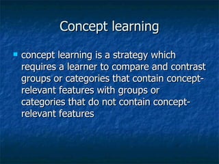 Concept learning concept learning is a strategy which requires a learner to compare and contrast groups or categories that contain concept-relevant features with groups or categories that do not contain concept-relevant features  
