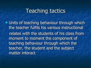 Teaching tactics Units of teaching behaviour through which the teacher fulfils his various instructional relates with the students of his class from moment to moment the component of teaching behaviour through which the teacher, the student and the subject matter interact 