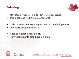 • TOH Deployment of iPads (30% of preceptors)
• iPad pilot study (30% of preceptors)
• Little or no formal training as part of the deployments
• Voluntary adoption of iPads
• Most participants have iPad2
• Many participants also have iPhones
© 2014 Rebecca J. Hogue April 1, 2014 Twitter: @rjhogue
#et4online56049
 