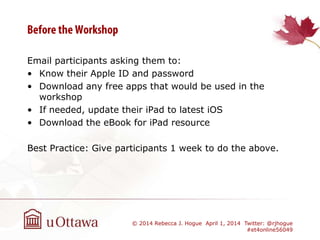 Email participants asking them to:
• Know their Apple ID and password
• Download any free apps that would be used in the
workshop
• If needed, update their iPad to latest iOS
• Download the eBook for iPad resource
Best Practice: Give participants 1 week to do the above.
© 2014 Rebecca J. Hogue April 1, 2014 Twitter: @rjhogue
#et4online56049
 