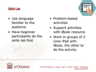 • Use language
familiar to the
audience
• Have beginner
participants do the
skills lab first
• Problem-based
activities
• Support activities
with iBook resource
• Work in groups of 2
(one iPad with
iBook, the other to
do the activity
© 2014 Rebecca J. Hogue April 1, 2014 Twitter: @rjhogue
#et4online56049
 