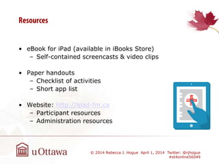 • eBook for iPad (available in iBooks Store)
– Self-contained screencasts & video clips
• Paper handouts
– Checklist of activities
– Short app list
• Website: http://ipad-fm.ca
– Participant resources
– Administration resources
© 2014 Rebecca J. Hogue April 1, 2014 Twitter: @rjhogue
#et4online56049
 