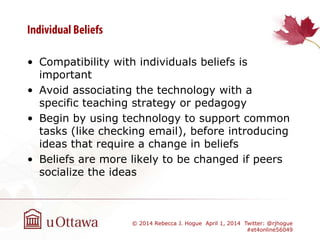 • Compatibility with individuals beliefs is
important
• Avoid associating the technology with a
specific teaching strategy or pedagogy
• Begin by using technology to support common
tasks (like checking email), before introducing
ideas that require a change in beliefs
• Beliefs are more likely to be changed if peers
socialize the ideas
© 2014 Rebecca J. Hogue April 1, 2014 Twitter: @rjhogue
#et4online56049
 