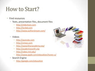 How to Start?
• Find resources
• Texts, presentation files, document files
• http://slideshare.com
• http://Scribd.com
• http://www.authorstream.com/

• Videos
•
•
•
•
•
•

http://youtube.com
http://vimeo.com
http://www.khanacademy.org/
http://academicearth.org
http://video.mit.edu/
http://www.apple.com/education/itunes-u/

• Search Engine
• http://google.com/education

 