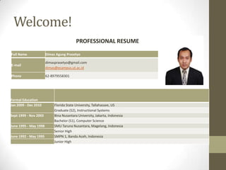 Welcome!
PROFESSIONAL RESUME
Full Name

Dimas Agung Prasetyo

E-mail

dimasprasetyo@gmail.com
dimas@ecampus.ut.ac.id

Phone

62-8979558301

Formal Education
Jan 2009 - Dec 2010
Sept 1999 - Nov 2003
June 1995 - May 1998
June 1992 - May 1995

Florida State University, Tallahassee, US
Graduate (S2), Instructional Systems
Bina Nusantara University, Jakarta, Indonesia
Bachelor (S1), Computer Science
SMU Taruna Nusantara, Magelang, Indonesia
Senior High
SMPN 1, Banda Aceh, Indonesia
Junior High

 