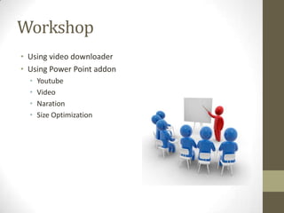 Workshop
• Using video downloader
• Using Power Point addon
•
•
•
•

Youtube
Video
Naration
Size Optimization

 