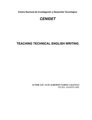 Centro Nacional de Investigación y Desarrollo Tecnológico

CENIDET

TEACHING TECHNICAL ENGLISH WRITING

AUTOR: LIC. LUIS ALBERTO VIADES VALENCIA
FECHA: AGOSTO 2002

 