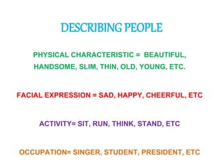 DESCRIBING PEOPLE 
PHYSICAL CHARACTERISTIC = BEAUTIFUL, 
HANDSOME, SLIM, THIN, OLD, YOUNG, ETC. 
FACIAL EXPRESSION = SAD, HAPPY, CHEERFUL, ETC 
ACTIVITY= SIT, RUN, THINK, STAND, ETC 
OCCUPATION= SINGER, STUDENT, PRESIDENT, ETC 
 