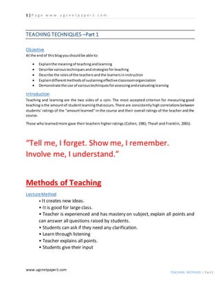 1 | P a g e w w w . u g c n e t p a p e r 1 . c o m
www.ugcnetpaper1.com
TEACHING METHODS | Part1
TEACHING TECHNIQUES –Part 1
Objective
At the endof thisblogyoushouldbe able to:
 Explainthe meaningof teachingandlearning
 Describe varioustechniquesandstrategiesfor teaching
 Describe the rolesof the teachersandthe learnersininstruction
 Explaindifferentmethodsof sustainingeffectiveclassroomorganization
 Demonstrate the use of varioustechniquesforassessingandevaluatinglearning
Introduction
Teaching and learning are the two sides of a coin. The most accepted criterion for measuring good
teachingisthe amountof studentlearningthatoccurs.There are consistentlyhighcorrelationsbetween
students’ ratings of the “amount learned” in the course and their overall ratings of the teacher and the
course.
Those who learned more gave their teachers higher ratings (Cohen, 1981; Theall and Franklin, 2001).
“Tell me, I forget. Show me, I remember.
Involve me, I understand.”
Methods of Teaching
Lecture Method
• It creates new ideas.
• It is good for large class.
• Teacher is experienced and has mastery on subject, explain all points and
can answer all questions raised by students.
• Students can ask if they need any clarification.
• Learn through listening
• Teacher explains all points.
• Students give their input
 