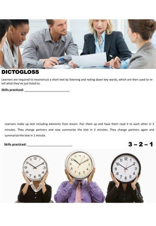 Learners are required to reconstruct a short text by listening and noting down key words, which are then used to re-
tell what they’ve just listed to.
Skills practiced: __________________________
DICTOGLOSS
3 – 2 – 1
Learners make up text including elements from lesson. Pair them up and have them read it to each other in 3
minutes. They change partners and now summarize the text in 2 minutes. They change partners again and
summarize the text in 1 minute.
Skills practiced: __________________________
 