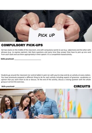 COMPULSORY PICK-UPS
Set two stacks on the middle of the classroom, one with compulsory words to use (e.g.: adjectives) and the other with
phrases (e.g.: to express opinion). Ask them questions and every time they answer they have to pick up one card
from each stack and use them appropriately in their speech. It’s a competition-based activity.
CIRCUITS
Skills practiced: __________________________
PICK UP
Students go around the classroom (or central table) in pairs (or with you) to stop and do an activity at every station.
You have previously prepared a different thing to do for each activity including aspects of grammar, vocabulary or
opinion that you want them to do or discuss. At the end of the activity, discuss a closing question with the whole
group or correct the exercises.
Skills practiced: __________________________
 