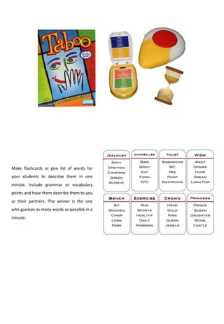 Make flashcards or give list of words for
your students to describe them in one
minute. Include grammar or vocabulary
points and have them describe them to you
or their partners. The winner is the one
who guesses as many words as possible in a
minute.
 