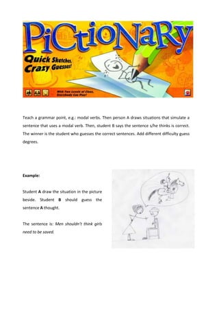 Teach a grammar point, e.g.: modal verbs. Then person A draws situations that simulate a
sentence that uses a modal verb. Then, student B says the sentence s/he thinks is correct.
The winner is the student who guesses the correct sentences. Add different difficulty guess
degrees.
Example:
Student A draw the situation in the picture
beside. Student B should guess the
sentence A thought.
The sentence is: Men shouldn’t think girls
need to be saved.
 