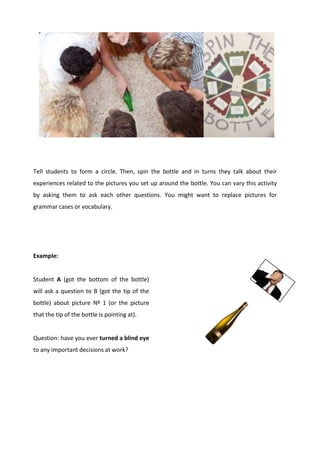 Tell students to form a circle. Then, spin the bottle and in turns they talk about their
experiences related to the pictures you set up around the bottle. You can vary this activity
by asking them to ask each other questions. You might want to replace pictures for
grammar cases or vocabulary.
Example:
Student A (got the bottom of the bottle)
will ask a question to B (got the tip of the
bottle) about picture Nº 1 (or the picture
that the tip of the bottle is pointing at).
Question: have you ever turned a blind eye
to any important decisions at work?
 