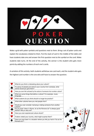 QUESTI ON
Make a grid with poker symbols and questions next to them. Bring a set of poker cards and
explain the vocabulary related to them. Put the stack of card in the middle of the table and
have students take one and answer the first question next to the symbol on the card. Make
students take turns. At the end of the activity, the winner is the student who gets more
points by adding the numbers of each one’s cards.
A variation of this activity: both students withdraw one card each, and the student who gets
the highest card number is the one who will have to answer the question.
What do you think is interesting about your culture?
If a group of people just came to your country from overseas, what
advice would you give them?
Have you ever felt confused by the actions of someone from another culture?
What are some things that define a culture? For example, music,
language, ...
What customs do you think should no longer be practice?
What other cultures have you met people from?
Would you ever consider marrying or dating someone from another
culture?
Do you think "when in Rome, do as the Romans do" is always good
advice? Why or why not?
Have you ever experienced culture shock?
If aliens visited your country, what might surprise them?
Have you ever been in a situation where you felt you had to "do as the
Romans do"?
 