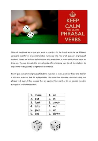 Think of six phrasal verbs that you want to practice. On the board write the six different
verbs and six different prepositions in two numbered lists. First of all, give pairs or groups of
students five to ten minutes to brainstorm and write down as many valid phrasal verbs as
they can. Then go through the phrasal verbs offered making sure to ask the students to
explain the verbs given by using them in a sentence.
Finally give pairs or small groups of students two dice. In turns, students throw one dice for
a verb and a second dice for a preposition, they then have to make a sentence using the
phrasal verb given. If they succeed they get a point, if they can’t or it’s not possible then the
turn passes to the next student.
1. make 1. up
2. put 2. in
3. look 3. away
4. take 4. out
5. give 5. on
6. get 6. down
 