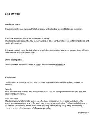 Basic concepts:
1. Mistake is usually a choice that turns out to be wrong.
Mistakes are usually accidental. You know it’s wrong. In other words, mistakes are performance based, and
can be self-corrected.
2. Errors are usually made due to the lack of knowledge. So, the action was wrong because it was different
from the rules, model or specific code.
Mistakes or errors?
Knowing the difference gives you the tolerance and understanding you need to tackle a correction.
Why is this important?
Spotting an error means you’ll need to teach a lesson instead of refreshing it.
Fossilization.
Fossilization refers to the process in which incorrect language becomes a habit and cannot easily be
corrected.
Example
Many advanced level learners who have Spanish as an L1 do not distinguish between ‘he' and ‘she'. This
could be a fossilized error.
In the classroom
Mistakes in general take time to correct but a fossilized mistakes may never be corrected unless the
learner sees a reason to do so, e.g. if it is seriously hindering communication. Teachers can help learners
notice their fossilized mistakes by for example recording them speaking, or by asking them to keep a
record of written mistakes as part of a language portfolio.
British Council
 