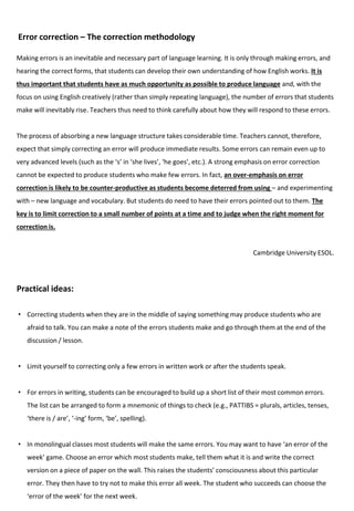 Error correction – The correction methodology
Making errors is an inevitable and necessary part of language learning. It is only through making errors, and
hearing the correct forms, that students can develop their own understanding of how English works. It is
thus important that students have as much opportunity as possible to produce language and, with the
focus on using English creatively (rather than simply repeating language), the number of errors that students
make will inevitably rise. Teachers thus need to think carefully about how they will respond to these errors.
The process of absorbing a new language structure takes considerable time. Teachers cannot, therefore,
expect that simply correcting an error will produce immediate results. Some errors can remain even up to
very advanced levels (such as the ‘s’ in ‘she lives’, ‘he goes’, etc.). A strong emphasis on error correction
cannot be expected to produce students who make few errors. In fact, an over-emphasis on error
correction is likely to be counter-productive as students become deterred from using – and experimenting
with – new language and vocabulary. But students do need to have their errors pointed out to them. The
key is to limit correction to a small number of points at a time and to judge when the right moment for
correction is.
Cambridge University ESOL.
• Correcting students when they are in the middle of saying something may produce students who are
afraid to talk. You can make a note of the errors students make and go through them at the end of the
discussion / lesson.
• Limit yourself to correcting only a few errors in written work or after the students speak.
• For errors in writing, students can be encouraged to build up a short list of their most common errors.
The list can be arranged to form a mnemonic of things to check (e.g., PATTIBS = plurals, articles, tenses,
‘there is / are’, ‘-ing’ form, ‘be’, spelling).
• In monolingual classes most students will make the same errors. You may want to have ‘an error of the
week’ game. Choose an error which most students make, tell them what it is and write the correct
version on a piece of paper on the wall. This raises the students’ consciousness about this particular
error. They then have to try not to make this error all week. The student who succeeds can choose the
‘error of the week’ for the next week.
Practical ideas:
 