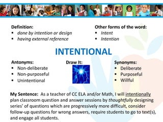 INTENTIONAL
Antonyms:
 Non-deliberate
 Non-purposeful
 Unintentional
Synonyms:
 Deliberate
 Purposeful
 Willful
Definition:
 done by intention or design
 having external reference
Draw It:
My Sentence: As a teacher of CC ELA and/or Math, I will intentionally
plan classroom question and answer sessions by thoughtfully designing
series’ of questions which are progressively more difficult, consider
follow-up questions for wrong answers, require students to go to text(s),
and engage all students.
Other forms of the word:
 Intent
 Intention
 
