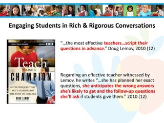 “…the most effective teachers…script their
questions in advance.” Doug Lemov, 2010 (12)
Regarding an effective teacher witnessed by
Lemov, he writes “…she has planned her exact
questions, she anticipates the wrong answers
she’s likely to get and the follow-up questions
she’ll ask if students give them.” 2010 (12)
Engaging Students in Rich & Rigorous Conversations
 